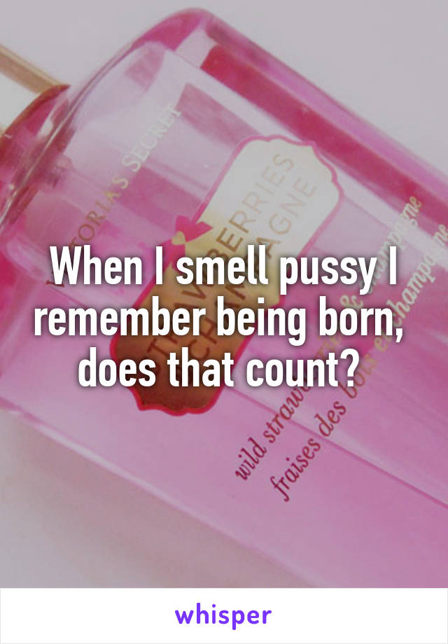 When I smell pussy I remember being born,  does that count? 