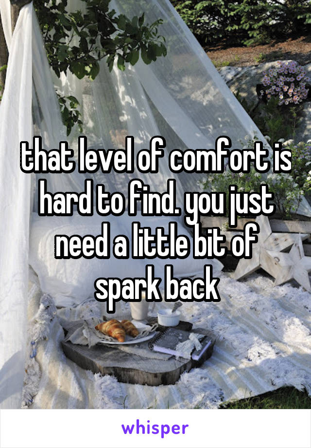 that level of comfort is hard to find. you just need a little bit of spark back
