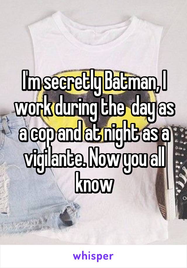 I'm secretly Batman, I work during the  day as a cop and at night as a vigilante. Now you all know