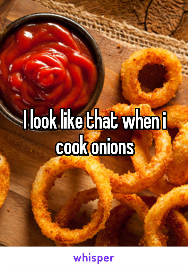 I look like that when i cook onions