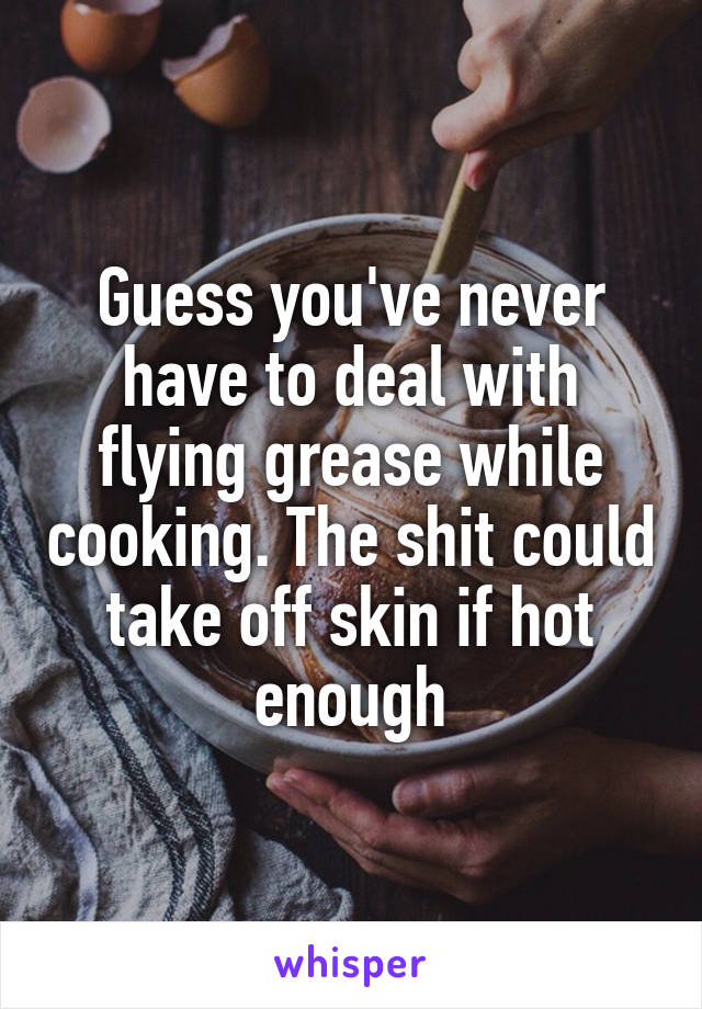 Guess you've never have to deal with flying grease while cooking. The shit could take off skin if hot enough