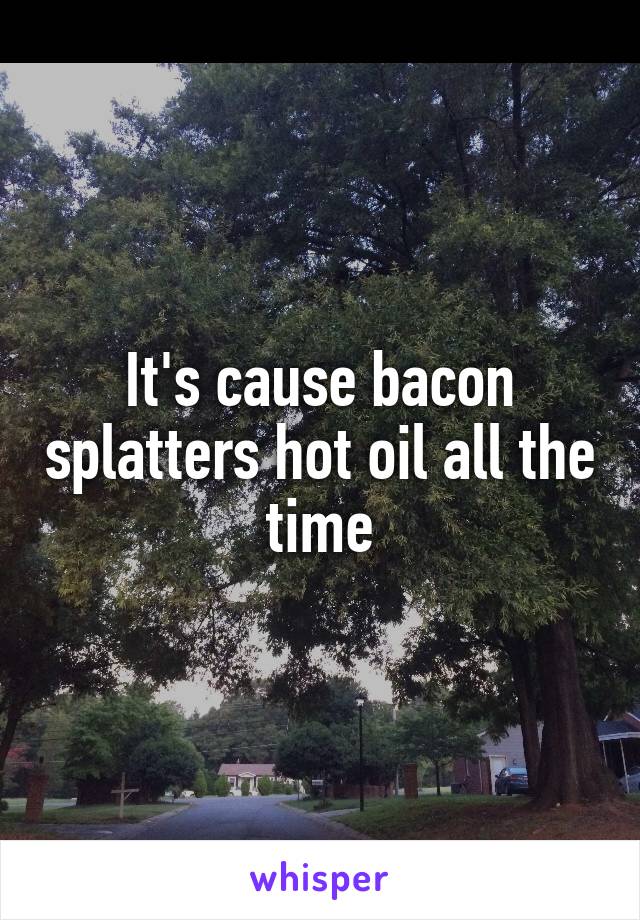 It's cause bacon splatters hot oil all the time