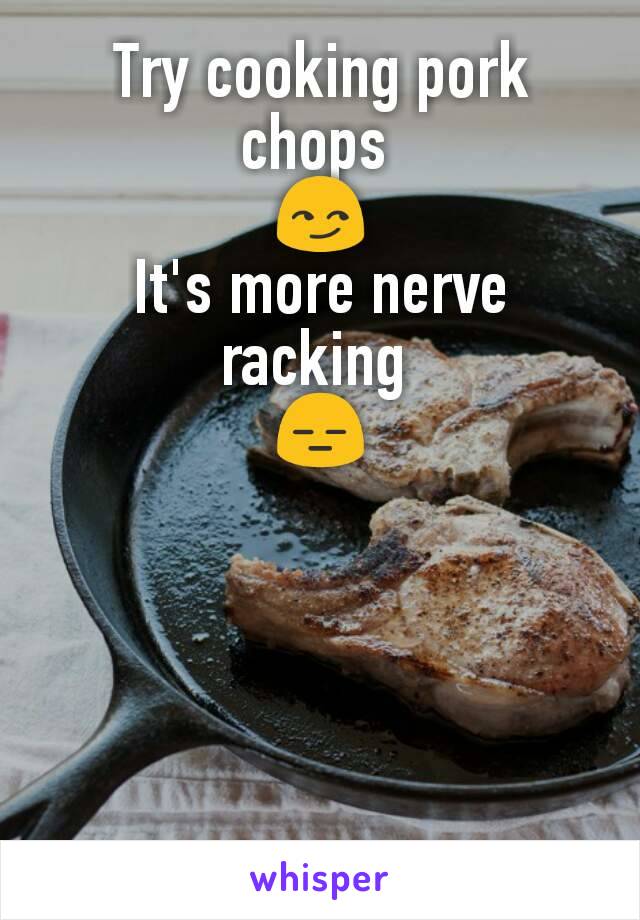 Try cooking pork chops 
😏
It's more nerve racking 
😑