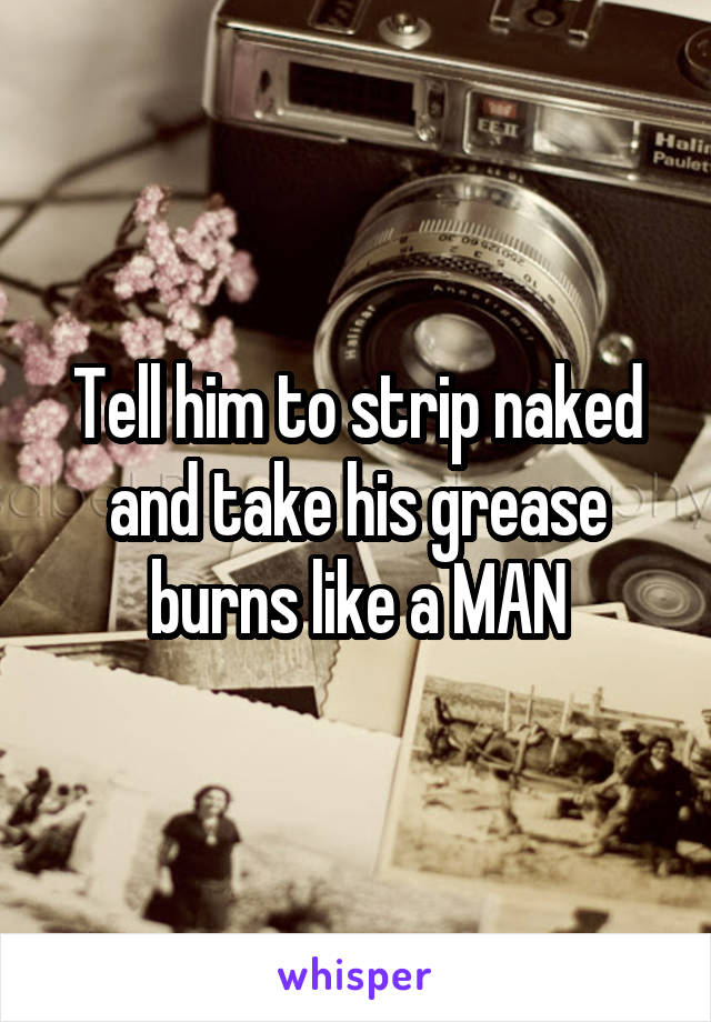 Tell him to strip naked and take his grease burns like a MAN