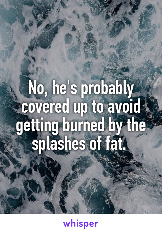 No, he's probably covered up to avoid getting burned by the splashes of fat. 