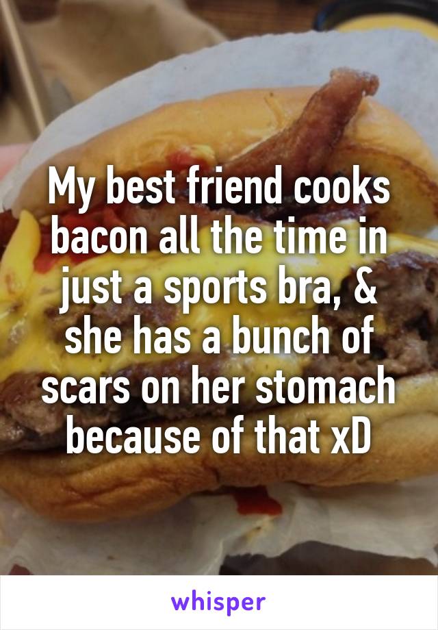 My best friend cooks bacon all the time in just a sports bra, & she has a bunch of scars on her stomach because of that xD