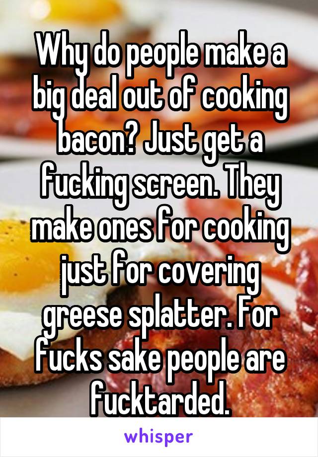 Why do people make a big deal out of cooking bacon? Just get a fucking screen. They make ones for cooking just for covering greese splatter. For fucks sake people are fucktarded.