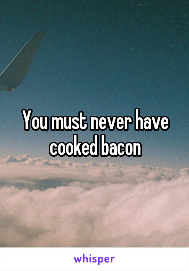 You must never have cooked bacon