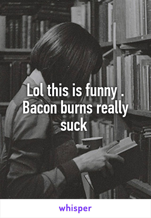 Lol this is funny . Bacon burns really suck 