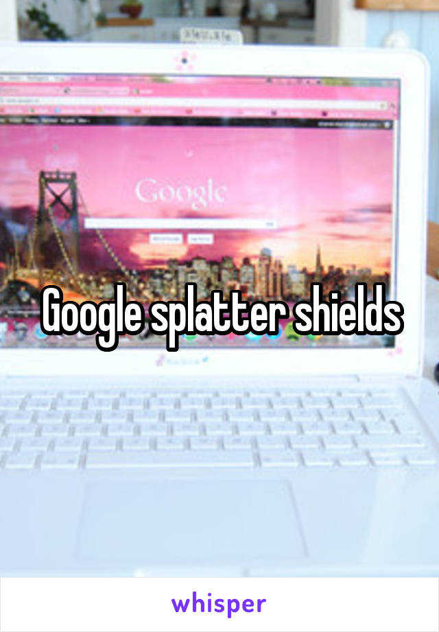 Google splatter shields