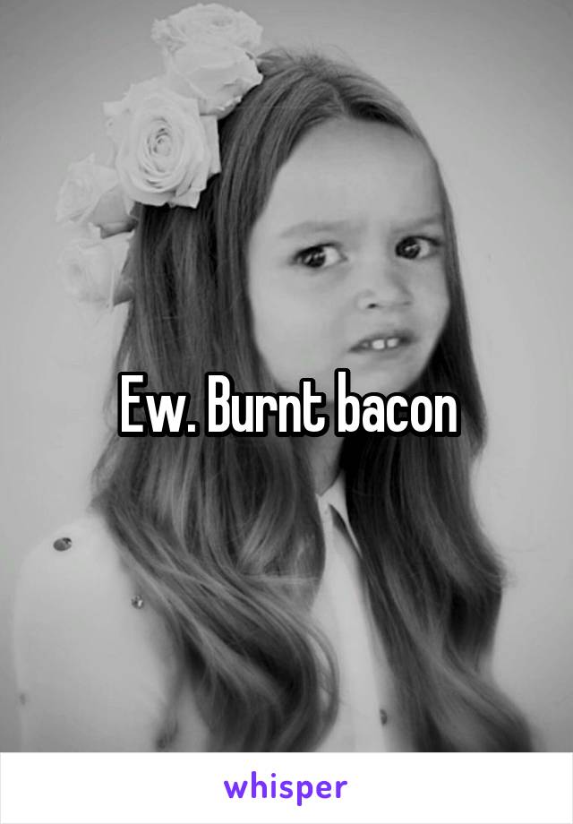 Ew. Burnt bacon