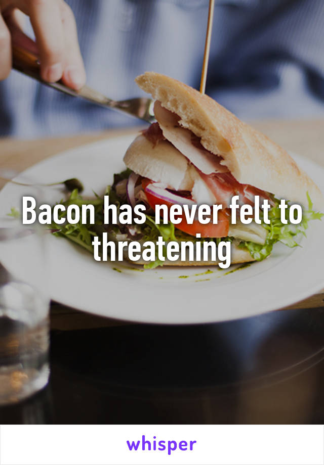 Bacon has never felt to threatening