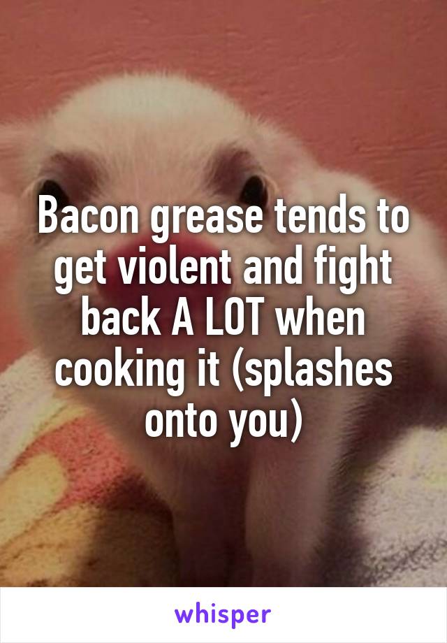 Bacon grease tends to get violent and fight back A LOT when cooking it (splashes onto you)