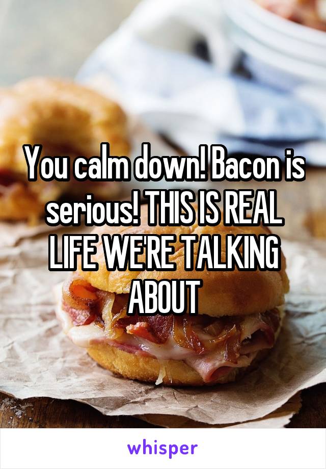 You calm down! Bacon is serious! THIS IS REAL LIFE WE'RE TALKING ABOUT