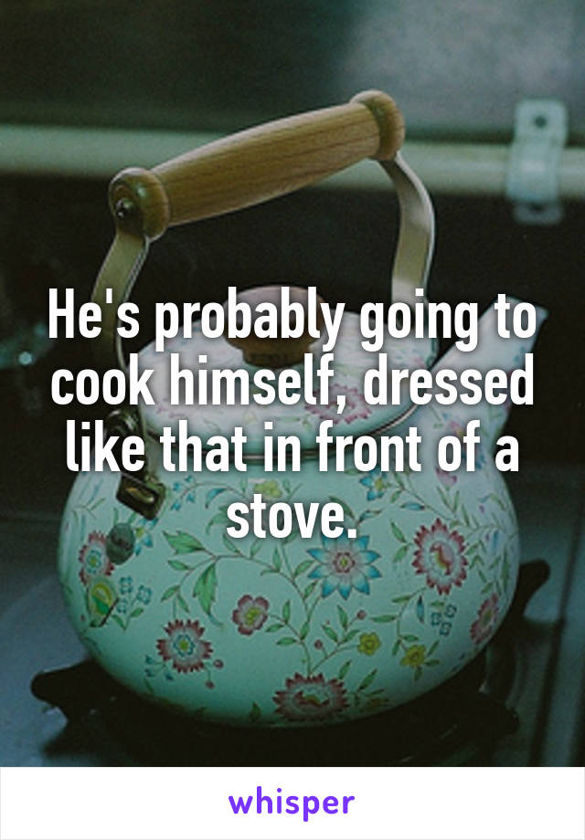 He's probably going to cook himself, dressed like that in front of a stove.