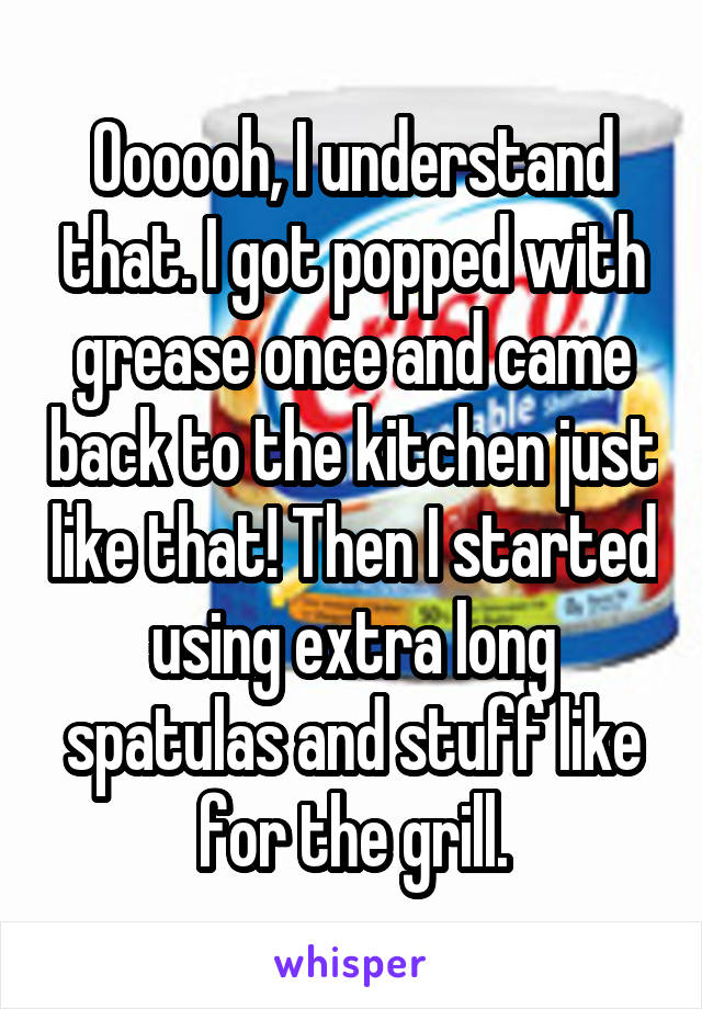 Oooooh, I understand that. I got popped with grease once and came back to the kitchen just like that! Then I started using extra long spatulas and stuff like for the grill.