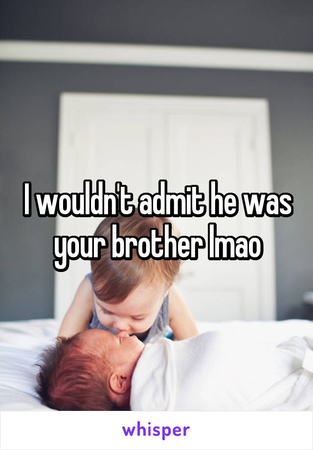 I wouldn't admit he was your brother lmao