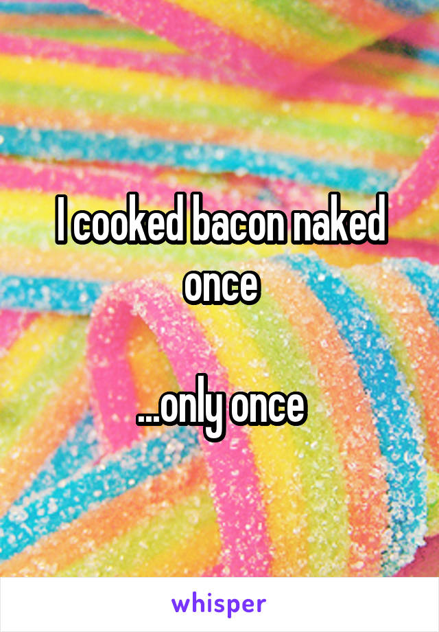 I cooked bacon naked once

...only once