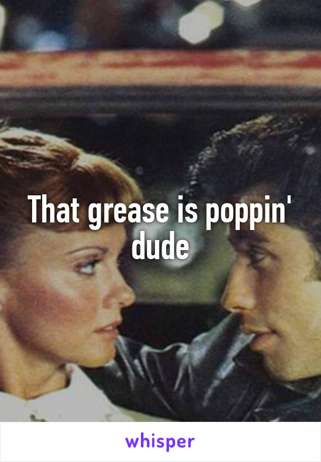 That grease is poppin' dude