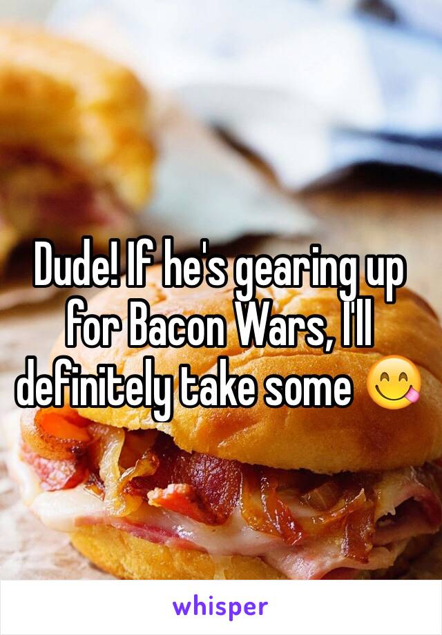 Dude! If he's gearing up for Bacon Wars, I'll definitely take some 😋