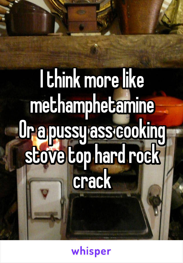 I think more like methamphetamine
Or a pussy ass cooking stove top hard rock crack