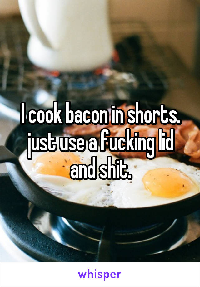 I cook bacon in shorts. just use a fucking lid and shit.