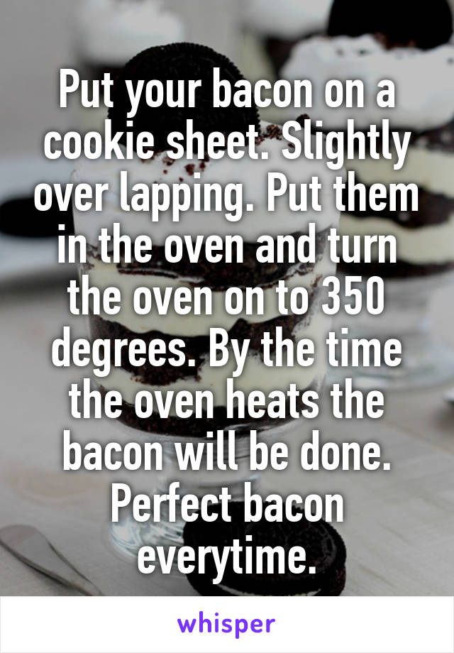 Put your bacon on a cookie sheet. Slightly over lapping. Put them in the oven and turn the oven on to 350 degrees. By the time the oven heats the bacon will be done. Perfect bacon everytime.