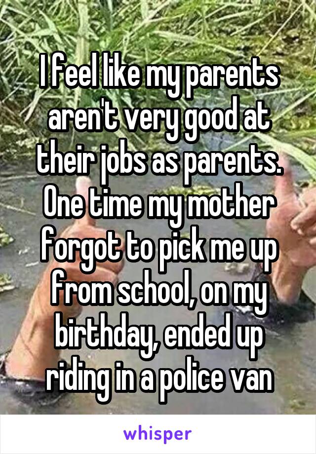 I feel like my parents aren't very good at their jobs as parents. One time my mother forgot to pick me up from school, on my birthday, ended up riding in a police van