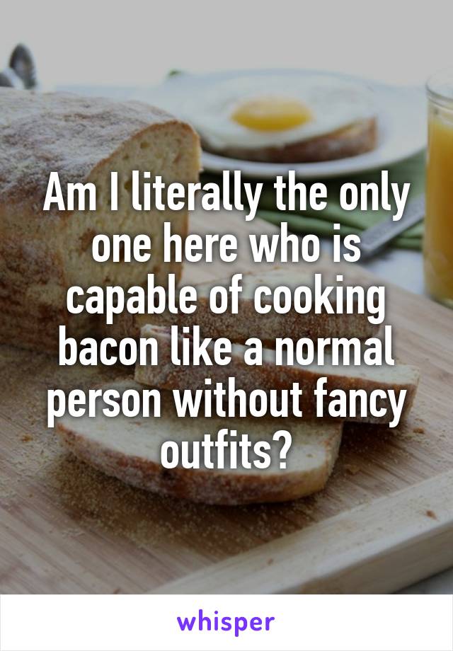 Am I literally the only one here who is capable of cooking bacon like a normal person without fancy outfits?