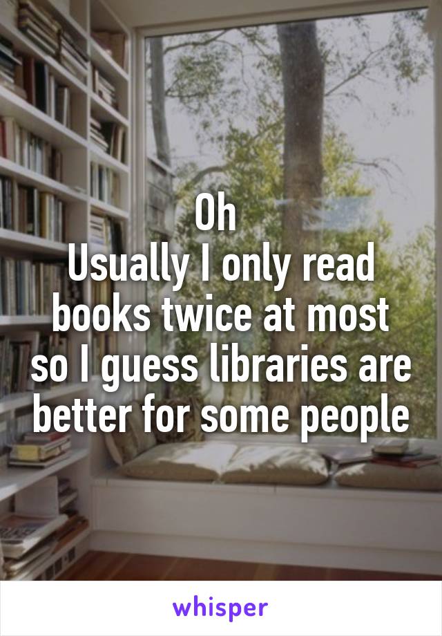 Oh 
Usually I only read books twice at most so I guess libraries are better for some people