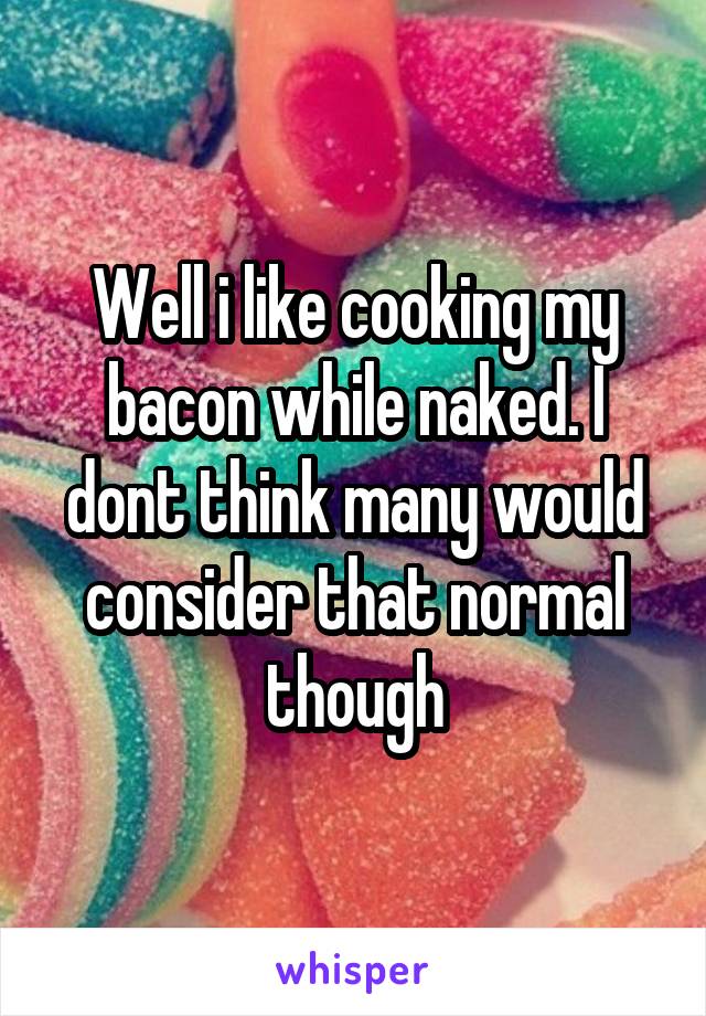 Well i like cooking my bacon while naked. I dont think many would consider that normal though