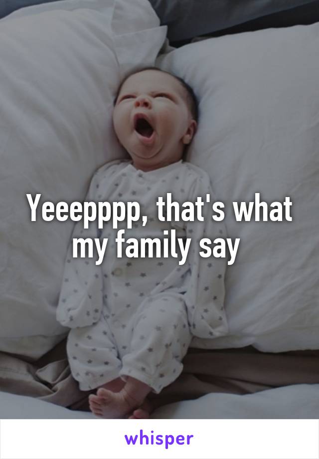 Yeeepppp, that's what my family say 