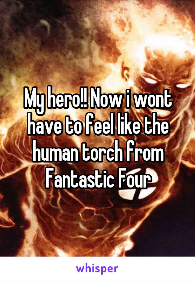 My hero!! Now i wont have to feel like the human torch from Fantastic Four