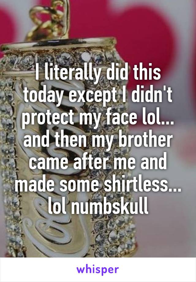 I literally did this today except I didn't protect my face lol... and then my brother came after me and made some shirtless... lol numbskull