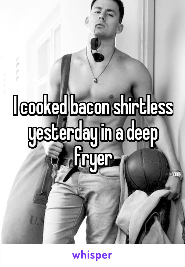 I cooked bacon shirtless yesterday in a deep fryer