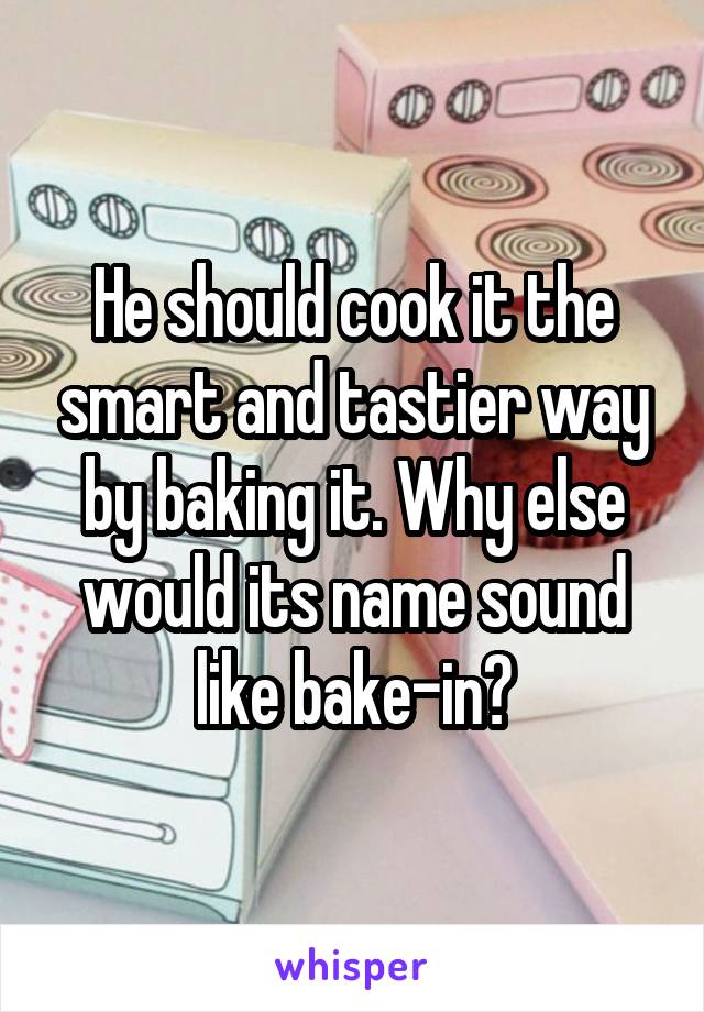 He should cook it the smart and tastier way by baking it. Why else would its name sound like bake-in?