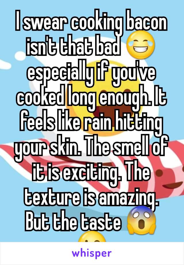 I swear cooking bacon isn't that bad 😂 especially if you've cooked long enough. It feels like rain hitting your skin. The smell of it is exciting. The texture is amazing. But the taste 😱😘