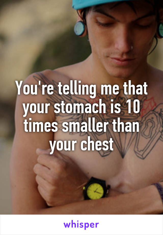 You're telling me that your stomach is 10 times smaller than your chest