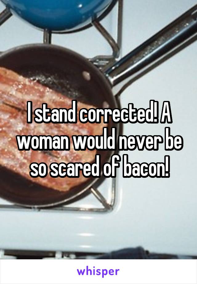 I stand corrected! A woman would never be so scared of bacon!