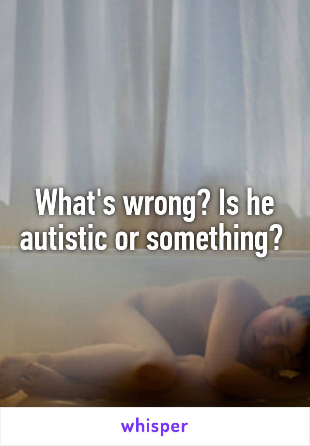 What's wrong? Is he autistic or something? 