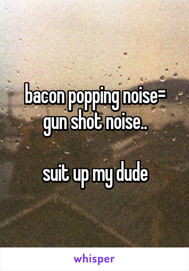 bacon popping noise= gun shot noise..

suit up my dude