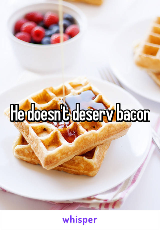 He doesn't deserv bacon