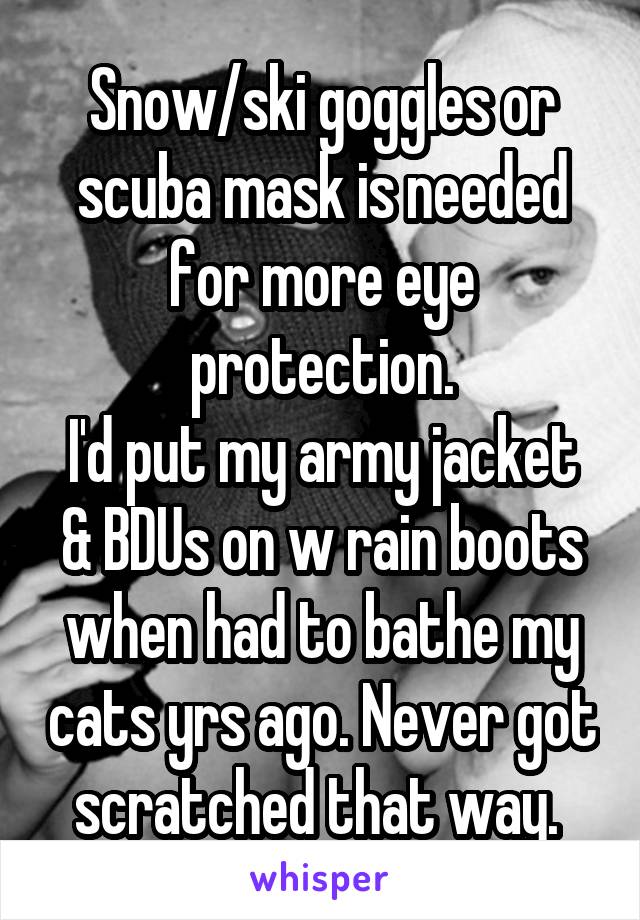 Snow/ski goggles or scuba mask is needed for more eye protection.
I'd put my army jacket & BDUs on w rain boots when had to bathe my cats yrs ago. Never got scratched that way. 