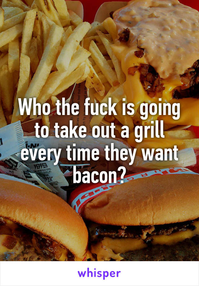 Who the fuck is going to take out a grill every time they want bacon?