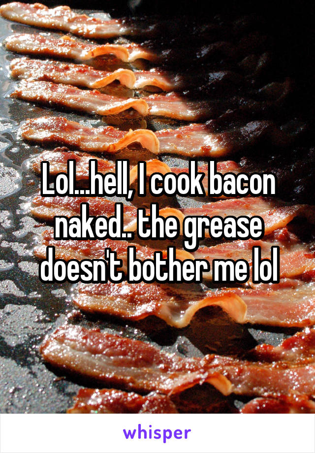 Lol...hell, I cook bacon naked.. the grease doesn't bother me lol