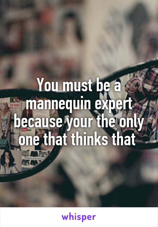 You must be a mannequin expert because your the only one that thinks that 