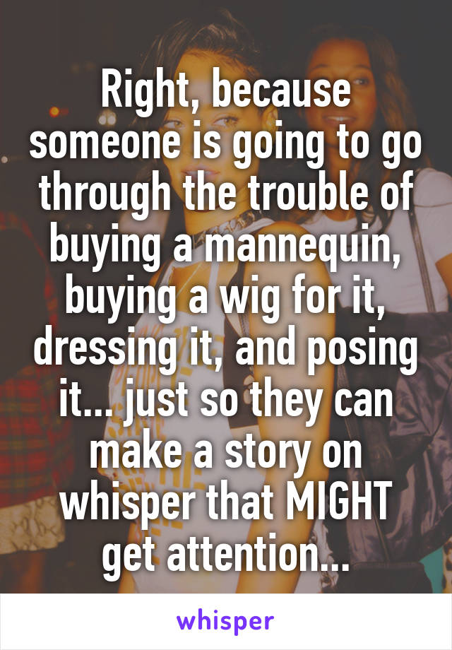 Right, because someone is going to go through the trouble of buying a mannequin, buying a wig for it, dressing it, and posing it... just so they can make a story on whisper that MIGHT get attention...