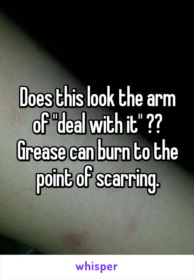 Does this look the arm of "deal with it" ??
Grease can burn to the point of scarring.