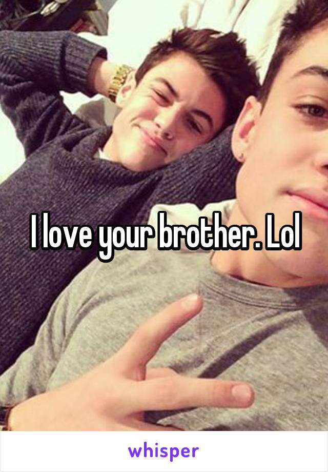 I love your brother. Lol