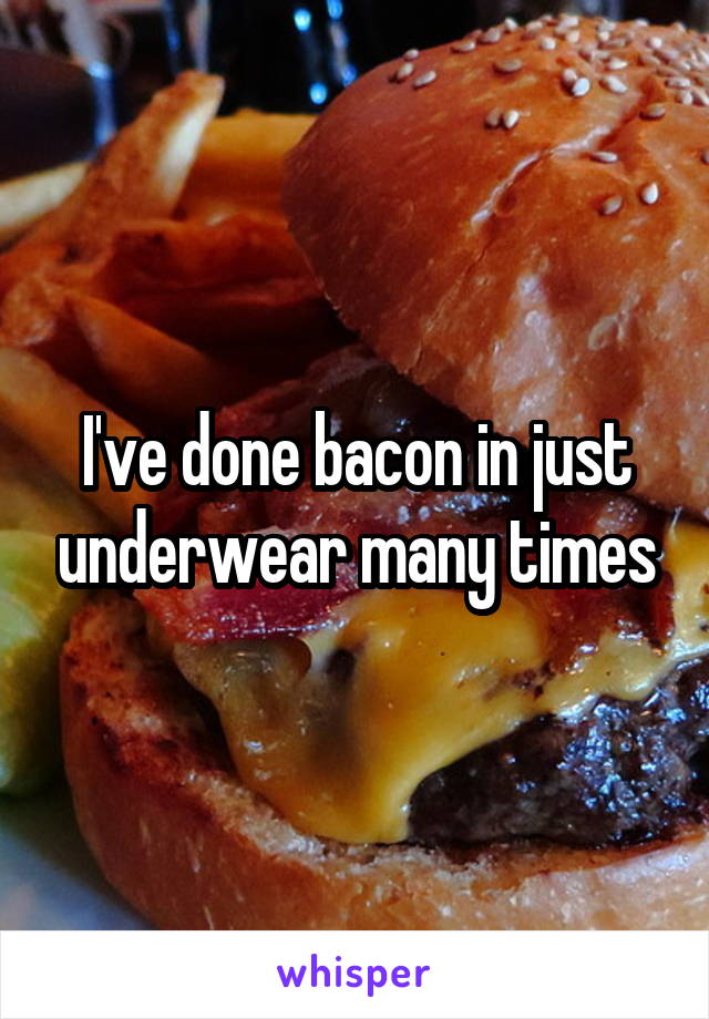 I've done bacon in just underwear many times